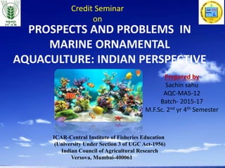 PROSPECTS AND PROBLEMS IN
MARINE ORNAMENTAL
AQUACULTURE: INDIAN PERSPECTIVE
Prepared by
Sachin sahu
AQC-MA5-12
Batch- 2015-17
M.F.Sc. 2nd yr 4th Semester
ICAR-Central Institute of Fisheries Education
(University Under Section 3 of UGC Act-1956)
Indian Council of Agricultural Research
Versova, Mumbai-400061
Credit Seminar
on
 