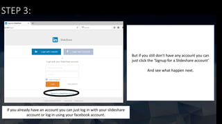 STEP 3:
If you already have an account you can just log in with your slideshare
account or log in using your facebook account.
But if you still don’t have any account you can
just click the ‘Signup for a Slideshare account’
And see what happen next.
 