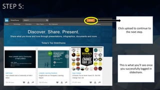 STEP 5:
This is what you’ll see once
you successfully logged in
slideshare.
Click upload to continue to
the next step.
 