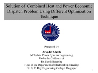 Solution of Combined Heat and Power Economic
Dispatch Problem Using Different Optimization
Technique
Presented By
Arkadev Ghosh
M.Tech in Power Systems Engineering
Under the Guidance of
Dr. Sumit Banerjee
Head of the Department of Electrical Engineering
Dr. B. C. Roy Engineering College, Durgapur
1
 