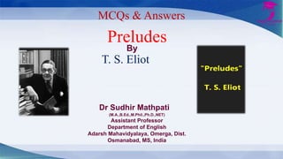 MCQs & Answers
Preludes
T. S. Eliot
Dr Sudhir Mathpati
(M.A.,B.Ed.,M.Phil.,Ph.D.,NET)
Assistant Professor
Department of English
Adarsh Mahavidyalaya, Omerga, Dist.
Osmanabad, MS, India
By
 