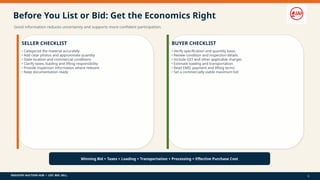 INDUSTRY AUCTION HUB • LIST. BID. SELL.
Before You List or Bid: Get the Economics Right
Good information reduces uncertainty and supports more confident participation.
SELLER CHECKLIST
• Categorize the material accurately
• Add clear photos and approximate quantity
• State location and commercial conditions
• Clarify taxes, loading and lifting responsibility
• Provide inspection information where relevant
• Keep documentation ready
BUYER CHECKLIST
• Verify specification and quantity basis
• Review condition and inspection details
• Include GST and other applicable charges
• Estimate loading and transportation
• Read EMD, payment and lifting terms
• Set a commercially viable maximum bid
Winning Bid + Taxes + Loading + Transportation + Processing = Effective Purchase Cost
9
 