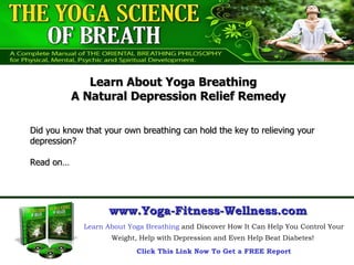 Did you know that your own breathing can hold the key to relieving your depression?  Read on… Learn About Yoga Breathing  and Discover How It Can Help You Control Your Weight, Help with Depression and Even Help Beat Diabetes!  Click This Link Now To Get a FREE Report www.Yoga-Fitness-Wellness.com Learn About Yoga Breathing  A Natural Depression Relief Remedy 