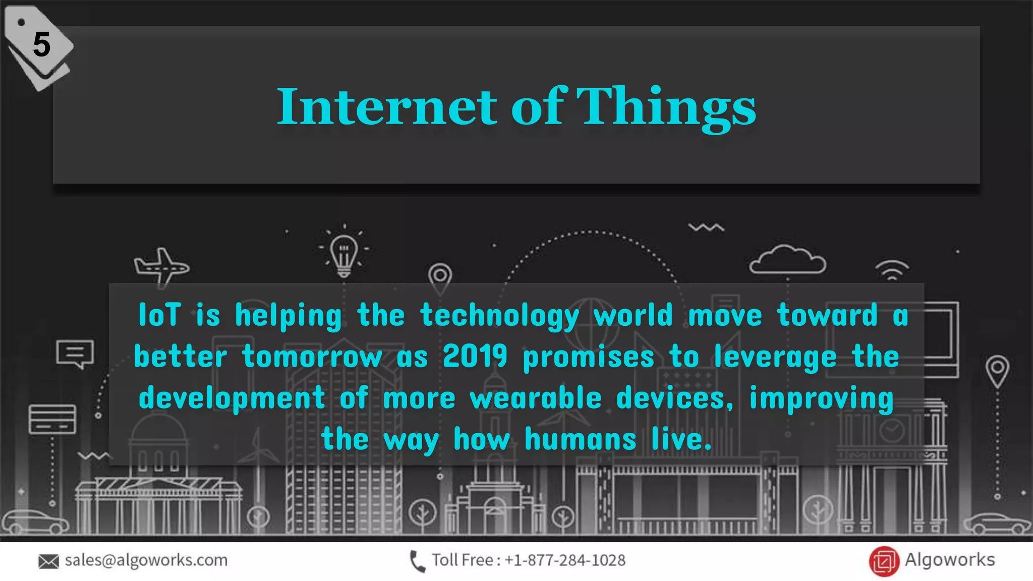 Internet of Things
IoT is helping the technology world move toward a
better tomorrow as 2019 promises to leverage the
development of more wearable devices, improving
the way how humans live.
5
 