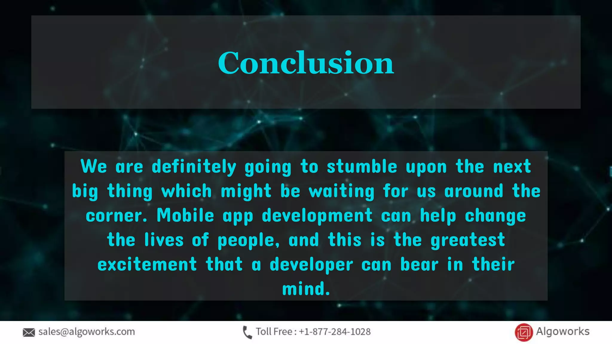 We are definitely going to stumble upon the next
big thing which might be waiting for us around the
corner. Mobile app development can help change
the lives of people, and this is the greatest
excitement that a developer can bear in their
mind.
Conclusion
 