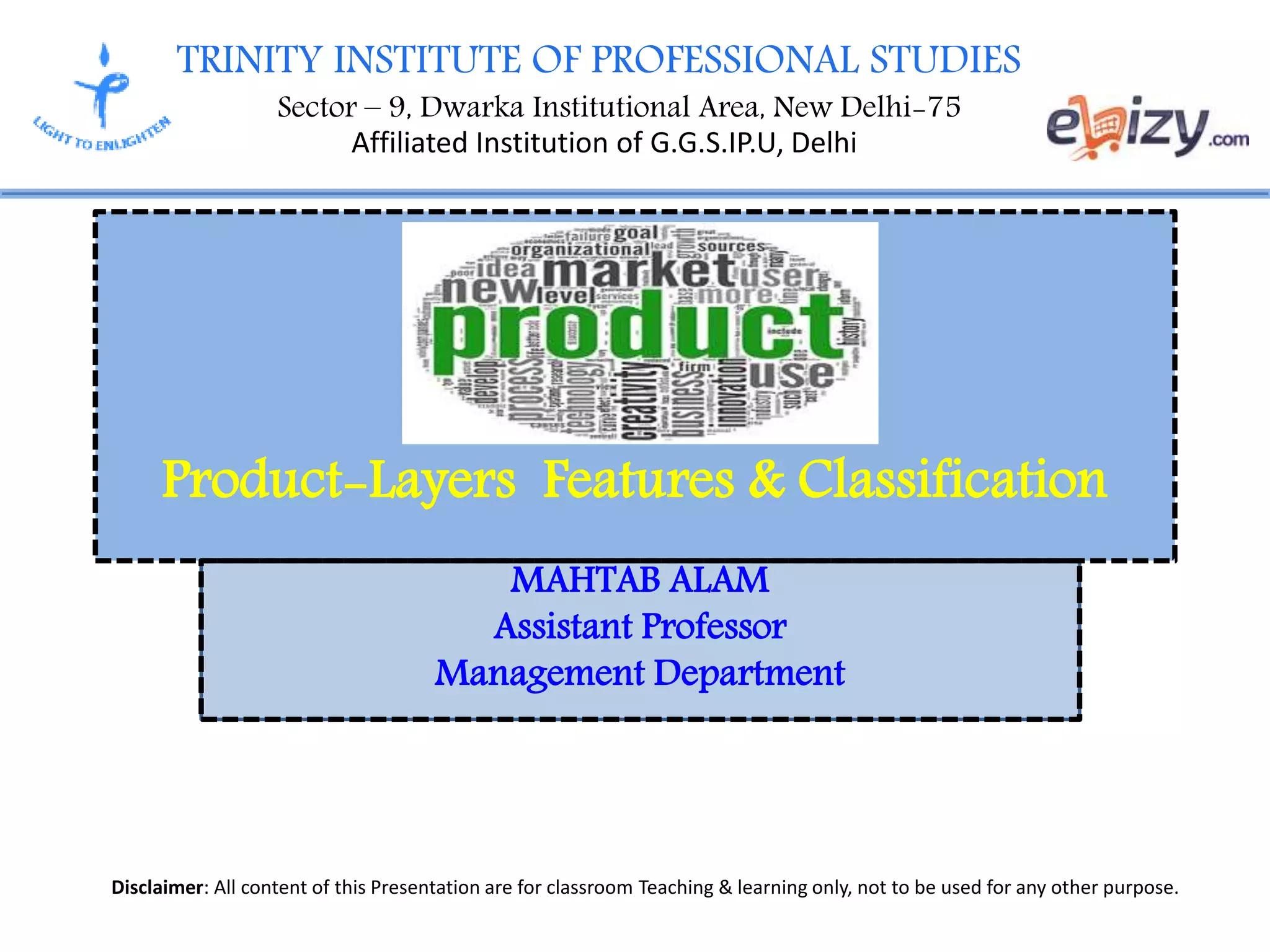 TRINITY INSTITUTE OF PROFESSIONAL STUDIES
Sector – 9, Dwarka Institutional Area, New Delhi-75
Affiliated Institution of G.G.S.IP.U, Delhi
Disclaimer: All content of this Presentation are for classroom Teaching & learning only, not to be used for any other purpose.
MAHTAB ALAM
Assistant Professor
Management Department
Product-Layers Features & Classification
 
