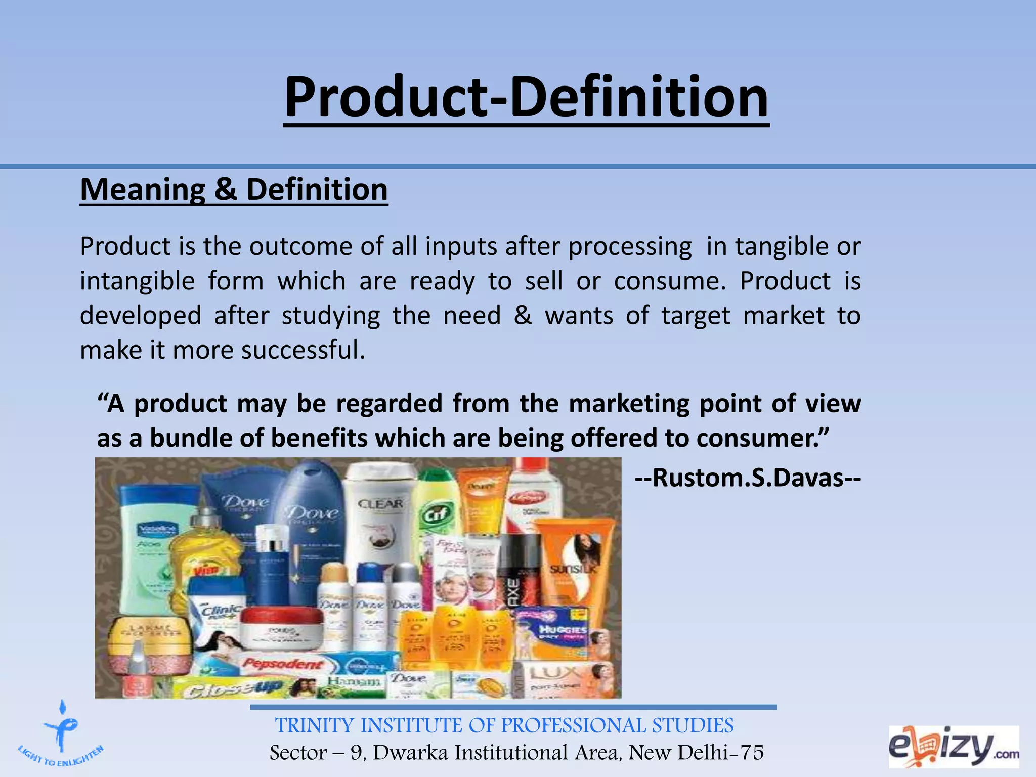 TRINITY INSTITUTE OF PROFESSIONAL STUDIES
Sector – 9, Dwarka Institutional Area, New Delhi-75
Product-Definition
Meaning & Definition
Product is the outcome of all inputs after processing in tangible or
intangible form which are ready to sell or consume. Product is
developed after studying the need & wants of target market to
make it more successful.
“A product may be regarded from the marketing point of view
as a bundle of benefits which are being offered to consumer.”
--Rustom.S.Davas--
 