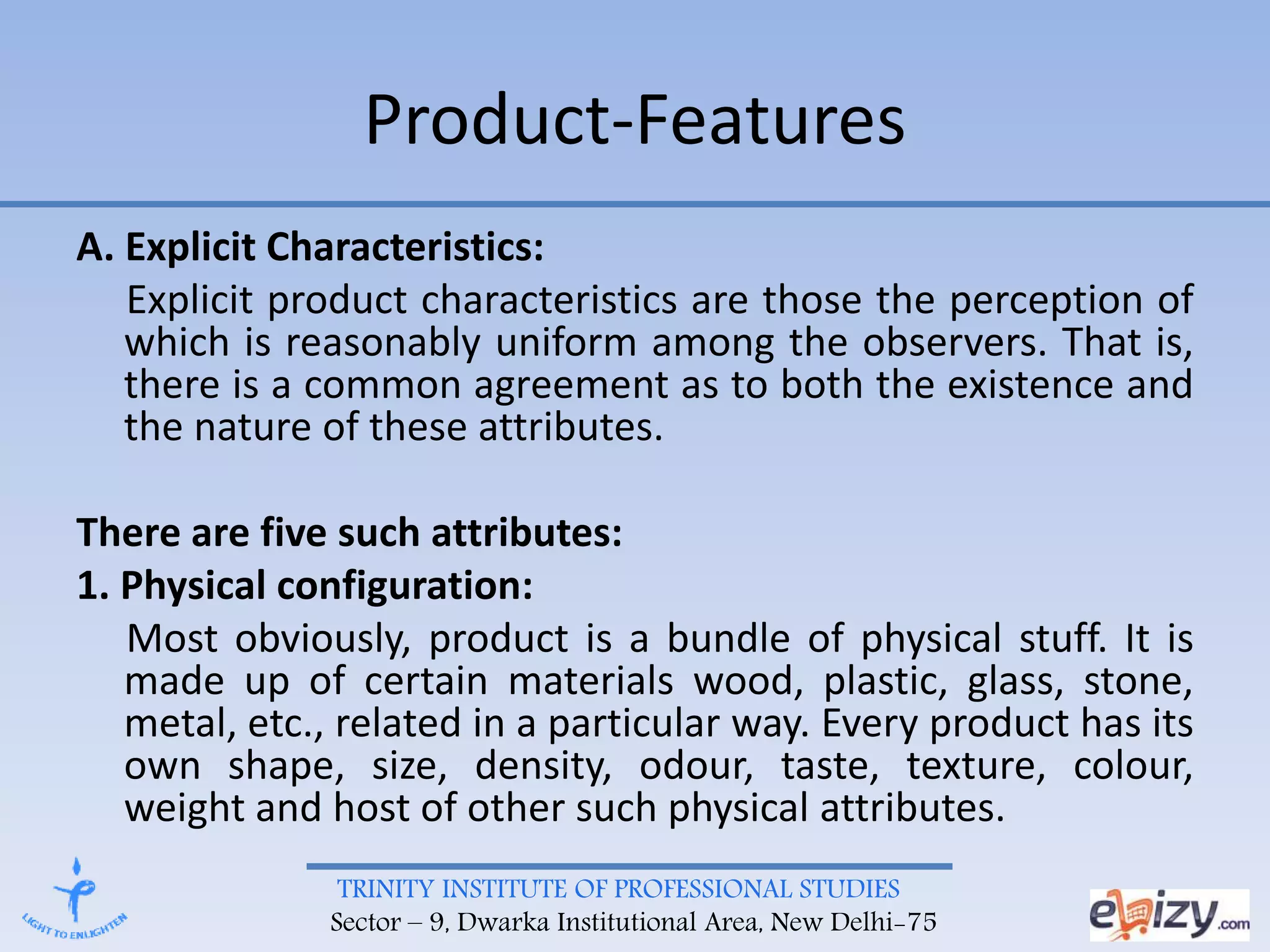 TRINITY INSTITUTE OF PROFESSIONAL STUDIES
Sector – 9, Dwarka Institutional Area, New Delhi-75
Product-Features
A. Explicit Characteristics:
Explicit product characteristics are those the perception of
which is reasonably uniform among the observers. That is,
there is a common agreement as to both the existence and
the nature of these attributes.
There are five such attributes:
1. Physical configuration:
Most obviously, product is a bundle of physical stuff. It is
made up of certain materials wood, plastic, glass, stone,
metal, etc., related in a particular way. Every product has its
own shape, size, density, odour, taste, texture, colour,
weight and host of other such physical attributes.
 