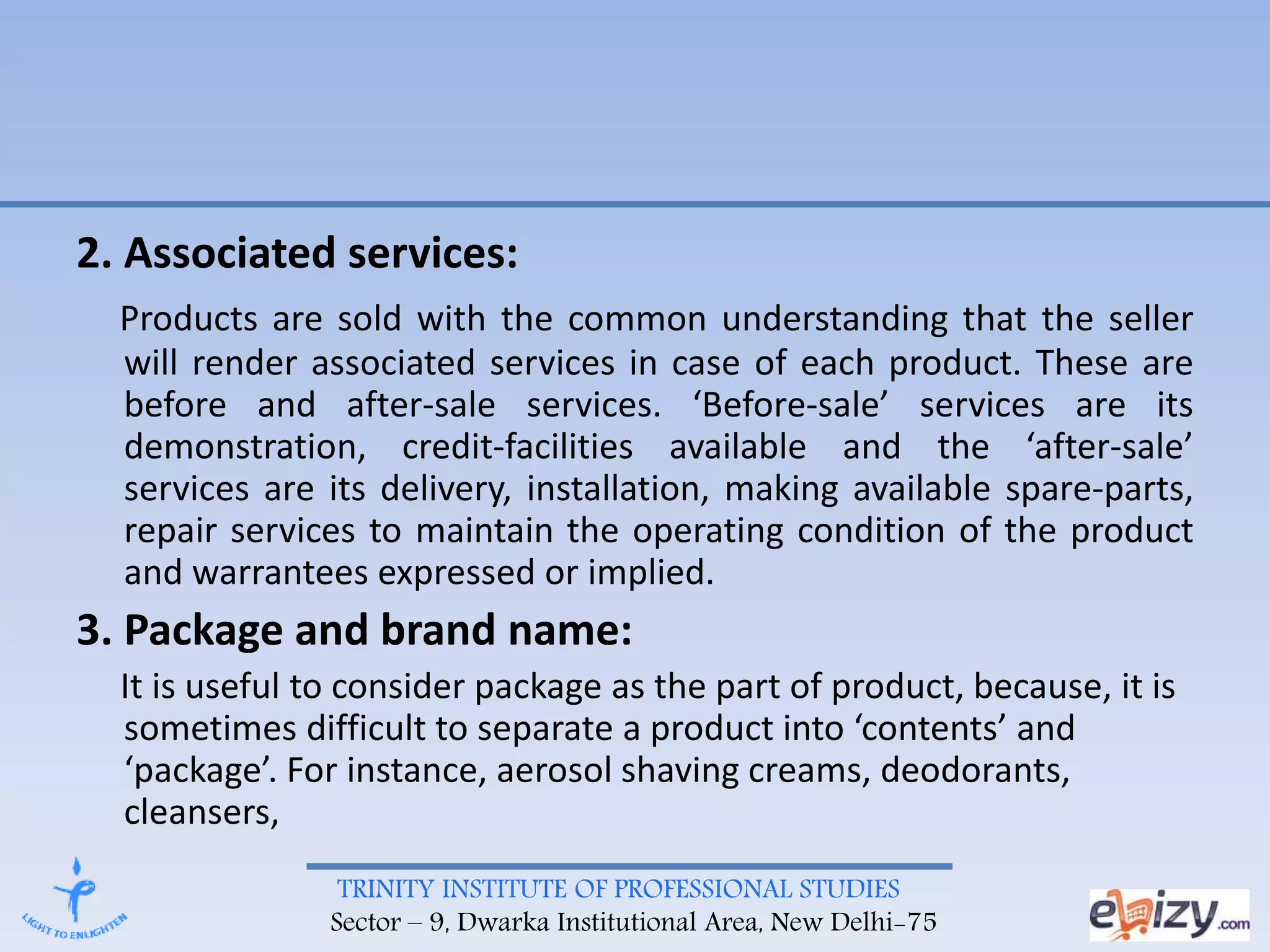 TRINITY INSTITUTE OF PROFESSIONAL STUDIES
Sector – 9, Dwarka Institutional Area, New Delhi-75
2. Associated services:
Products are sold with the common understanding that the seller
will render associated services in case of each product. These are
before and after-sale services. ‘Before-sale’ services are its
demonstration, credit-facilities available and the ‘after-sale’
services are its delivery, installation, making available spare-parts,
repair services to maintain the operating condition of the product
and warrantees expressed or implied.
3. Package and brand name:
It is useful to consider package as the part of product, because, it is
sometimes difficult to separate a product into ‘contents’ and
‘package’. For instance, aerosol shaving creams, deodorants,
cleansers,
 