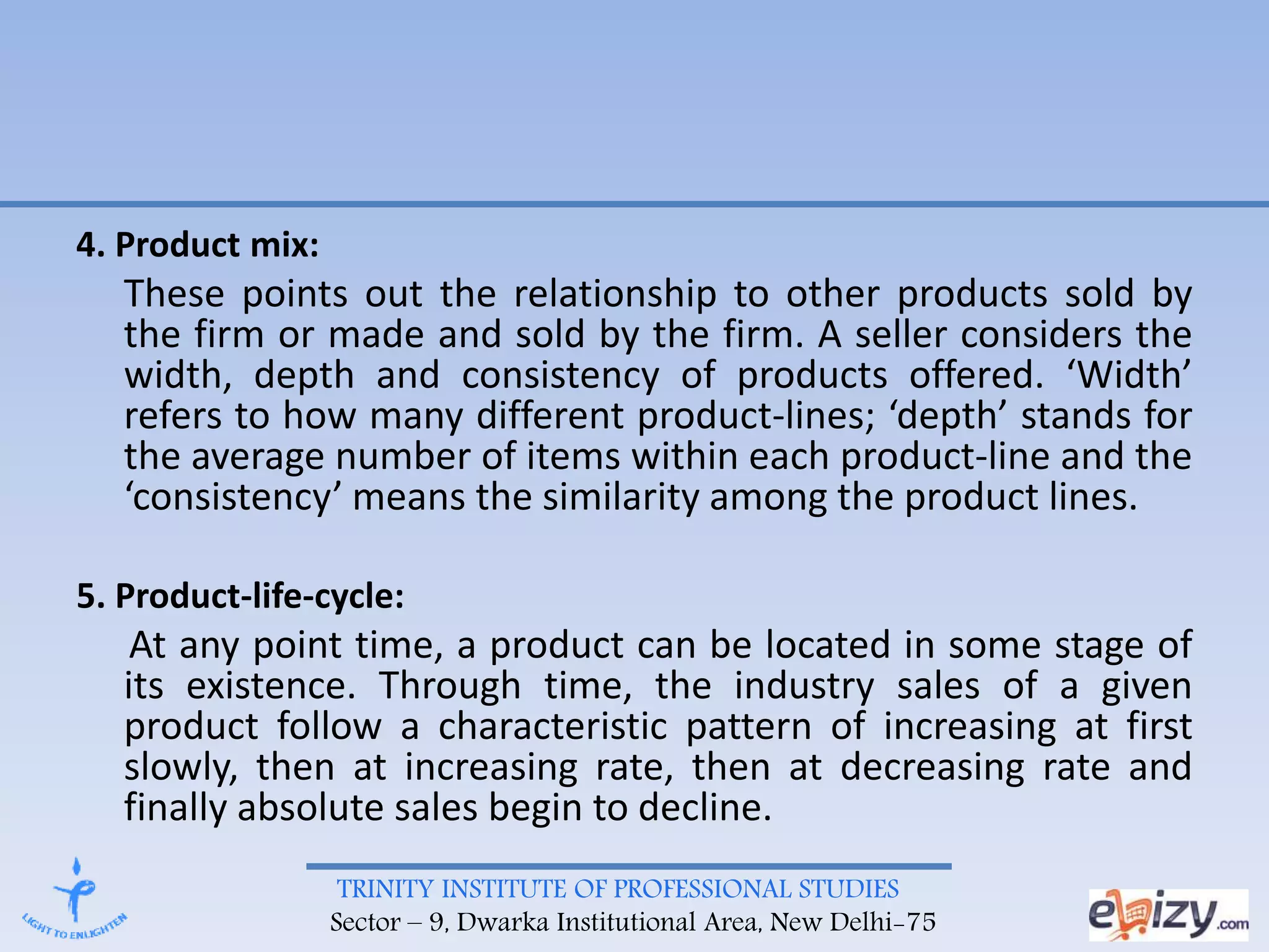 TRINITY INSTITUTE OF PROFESSIONAL STUDIES
Sector – 9, Dwarka Institutional Area, New Delhi-75
4. Product mix:
These points out the relationship to other products sold by
the firm or made and sold by the firm. A seller considers the
width, depth and consistency of products offered. ‘Width’
refers to how many different product-lines; ‘depth’ stands for
the average number of items within each product-line and the
‘consistency’ means the similarity among the product lines.
5. Product-life-cycle:
At any point time, a product can be located in some stage of
its existence. Through time, the industry sales of a given
product follow a characteristic pattern of increasing at first
slowly, then at increasing rate, then at decreasing rate and
finally absolute sales begin to decline.
 