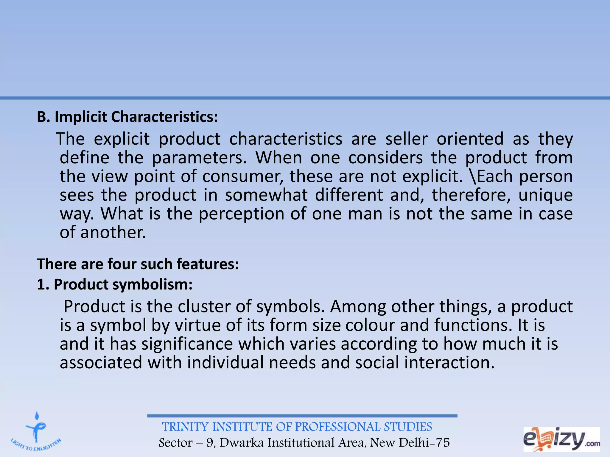 TRINITY INSTITUTE OF PROFESSIONAL STUDIES
Sector – 9, Dwarka Institutional Area, New Delhi-75
B. Implicit Characteristics:
The explicit product characteristics are seller oriented as they
define the parameters. When one considers the product from
the view point of consumer, these are not explicit. Each person
sees the product in somewhat different and, therefore, unique
way. What is the perception of one man is not the same in case
of another.
There are four such features:
1. Product symbolism:
Product is the cluster of symbols. Among other things, a product
is a symbol by virtue of its form size colour and functions. It is
and it has significance which varies according to how much it is
associated with individual needs and social interaction.
 