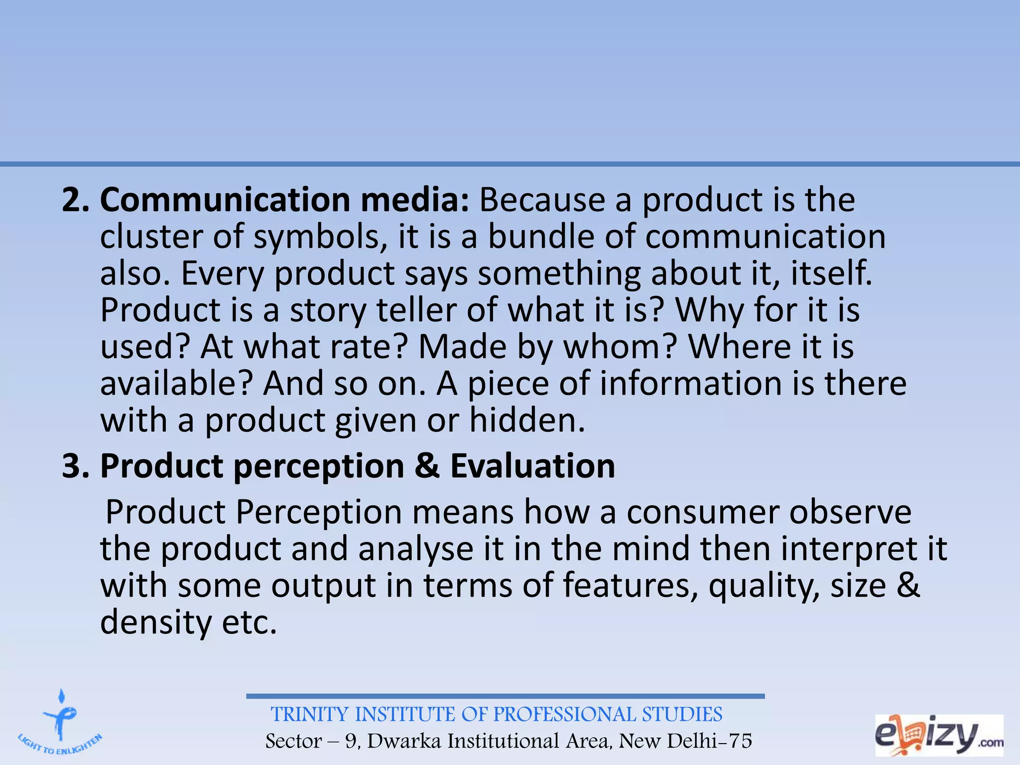 TRINITY INSTITUTE OF PROFESSIONAL STUDIES
Sector – 9, Dwarka Institutional Area, New Delhi-75
2. Communication media: Because a product is the
cluster of symbols, it is a bundle of communication
also. Every product says something about it, itself.
Product is a story teller of what it is? Why for it is
used? At what rate? Made by whom? Where it is
available? And so on. A piece of information is there
with a product given or hidden.
3. Product perception & Evaluation
Product Perception means how a consumer observe
the product and analyse it in the mind then interpret it
with some output in terms of features, quality, size &
density etc.
 