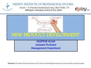 TRINITY INSTITUTE OF PROFESSIONAL STUDIES
Sector – 9, Dwarka Institutional Area, New Delhi-75
Affiliated Institution of G.G.S.IP.U, Delhi
Disclaimer: All content of this Presentation are for classroom Teaching & learning only, not to be used for any other purpose.
MAHTAB ALAM
Assistant Professor
Management Department
NEW PRODUCT DEVELOPMENT
 