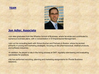 TEAM




Jon Adler, Associate

•Jon also graduated from the Wharton School of Business, where he wrote and contributed to
numerous business plans, with a concentration in Entrepreneurial Management.

•Jon cut his consulting teeth with Simon-Kucher and Partners in Boston, where he worked
primarily in pricing and marketing strategies, focusing on the pharmaceutical, medical products,
and software industries.

•In addition, he played a role in the hiring process at SKP, regularly interviewing and evaluating
candidates for positions.

•He has performed recruiting, planning and marketing assignments for Pivotal Business
Solutions.
 