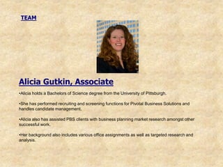 TEAM




Alicia Gutkin, Associate
•Alicia holds a Bachelors of Science degree from the University of Pittsburgh.

•She has performed recruiting and screening functions for Pivotal Business Solutions and
handles candidate management.

•Alicia also has assisted PBS clients with business planning market research amongst other
successful work.

•Her background also includes various office assignments as well as targeted research and
analysis.
 