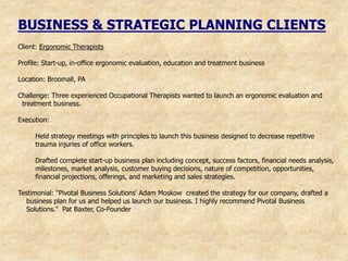 BUSINESS & STRATEGIC PLANNING CLIENTS
Client: Ergonomic Therapists

Profile: Start-up, in-office ergonomic evaluation, education and treatment business

Location: Broomall, PA

Challenge: Three experienced Occupational Therapists wanted to launch an ergonomic evaluation and
 treatment business.

Execution:

     Held strategy meetings with principles to launch this business designed to decrease repetitive
     trauma injuries of office workers.

     Drafted complete start-up business plan including concept, success factors, financial needs analysis,
     milestones, market analysis, customer buying decisions, nature of competition, opportunities,
     financial projections, offerings, and marketing and sales strategies.

Testimonial: "Pivotal Business Solutions' Adam Moskow created the strategy for our company, drafted a
   business plan for us and helped us launch our business. I highly recommend Pivotal Business
   Solutions." Pat Baxter, Co-Founder
 