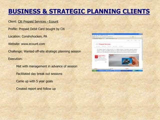 BUSINESS & STRATEGIC PLANNING CLIENTS
Client: Citi Prepaid Services - Ecount

Profile: Prepaid Debit Card bought by Citi

Location: Conshohocken, PA

Website: www.ecount.com

Challenge: Wanted off-site strategic planning session

Execution:

      Met with management in advance of session

      Facilitated day break out sessions

      Came up with 5 year goals

      Created report and follow up
 