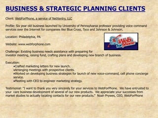 BUSINESS & STRATEGIC PLANNING CLIENTS
Client: WebForPhone, a service of NetXentry, LLC

Profile: Six year old business launched by University of Pennsylvania professor providing voice command
services over the Internet for companies like Blue Cross, Tyco and Johnson & Johnson.

Location: Philadelphia, PA

Website: www.webforphone.com

Challenge: Existing business needs assistance with preparing for
investor meeting, raising fund, crafting plans and developing new branch of business.

Execution:
      Crafted marketing letters for new launch.
      Arranging meetings with prospective clients.
      Worked on developing business strategies for launch of new voice-command, cell phone concierge
     service.
      Meeting with CEO to engineer marketing strategy.

Testimonial: “I want to thank you very sincerely for your services to WebForPhone. We have entrusted to
your care business development of several of our new products. We appreciate your successes from
market studies to actually locating contacts for our new products.” Noah Prywes, CEO, WebForPhone
 