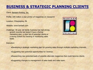 BUSINESS & STRATEGIC PLANNING CLIENTS
Client: Bartash Printing, Inc.

Profile: $40 million a year printer of magazines on newsprint

Location: Philadelphia, PA

Website: www.bartash.com

Challenge: 50 year old family business has had strong
    growth recently but doesn‟t have a formal
    marketing plan, a clear list of potential clients or
    a strong system for tracking or monitoring sales
    leads.

Execution:

       Developing a strategic marketing plan for growing sales through multiple marketing channels.

       Suggesting new potential opportunities for revenue.

       Researching new potential leads of possible alternate magazines that could become clients.

       Suggesting changes to management of sales leads and sales team.
 