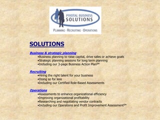 SOLUTIONS
Business & strategic planning
    •Business planning to raise capital, drive sales or achieve goals
    •Strategic planning sessions for long term planning
    •Including our 3-page Business Action PlanSM

Recruiting
    •Hiring the right talent for your business
    •Doing so for less
    •Including our Certified Role-Based Assessments

Operations
    •Assessments to enhance organizational efficiency
    •Improving organizational profitability
    •Researching and negotiating vendor contracts
    •Including our Operations and Profit Improvement AssessmentSM
 
