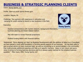 BUSINESS & STRATEGIC PLANNING CLIENTS
Client: Young Sports, LLC

Profile: Start-up youth sports fitness gym

Location: Wayne, PA

Challenge: Two partners with experience in education and
camping for youth wished to launch a new business in this field.

Execution:

     Assisted entrepreneurs with market research, background information,
     business planning and lease related matters.

     Met with team to review financial projections.

     Drafted funding letters with financial options.

Testimonial: "Since aligning our Start Up Business Development with the addition of Adam as a Consultant,
we have gained a more solid foundation in forming several aspects of our business. He has been able to
give us great advice on every business topic, as well as connecting us to several people in the community
that could provide additional expertise and help us in specific manners. Adam is very clever and savvy
when it comes to forming business decisions and he is always easily reached for the simplest business
question." Mike Joson, CEO, Young Sports, LLC
 