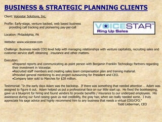 BUSINESS & STRATEGIC PLANNING CLIENTS
Client: Voicestar Solutions, Inc.

Profile: Early-stage, venture backed, web based business
   providing call tracking and pioneering pay-per-call

Location: Philadelphia, PA

Website: www.voicestar.com

Challenge: Business needs COO level help with managing relationships with venture capitalists, recruiting sales and
customer service staff, obtaining insurance and other matters.

Execution:
       Prepared reports and communicating as point person with Benjamin Franklin Technology Partners regarding
     their investment in Voicestar.
       Recruited staff members and creating sales team compensation plan and training material.
       Provided general mentoring to and project outsourcing for President and CEO.
       Company later sold to Marches for $28 million.

Testimonial: "In the early days Adam was the backstop. If there was something that needed attention … Adam was
assigned to figure it out. Adam helped us put a professional face on our little start up. He fixed the bookkeeping,
gave us a blueprint for hiring and found vendors to provide benefits / insurance to our underpaid employees. His
assistance during our fund raising gave us real credibility, the gray hair, when we really needed some. I truly
appreciate his sage advice and highly recommend him to any business that needs a virtual COO/CFO."
                                                                                       Todd Lieberman, CEO
 