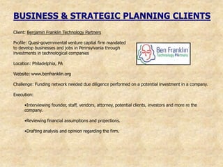 BUSINESS & STRATEGIC PLANNING CLIENTS
Client: Benjamin Franklin Technology Partners

Profile: Quasi-governmental venture capital firm mandated
to develop businesses and jobs in Pennsylvania through
investments in technological companies

Location: Philadelphia, PA

Website: www.benfranklin.org

Challenge: Funding network needed due diligence performed on a potential investment in a company.

Execution:

     •Interviewing founder, staff, vendors, attorney, potential clients, investors and more re the
     company.

     •Reviewing financial assumptions and projections.

     •Drafting analysis and opinion regarding the firm.
 