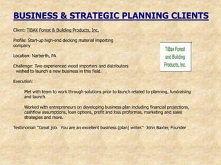 BUSINESS & STRATEGIC PLANNING CLIENTS
Client: TiBAX Forest & Building Products, Inc.

Profile: Start-up high-end decking material importing
company

Location: Narberth, PA

Challenge: Two experienced wood importers and distributors
 wished to launch a new business in this field.

Execution:

     Met with team to work through solutions prior to launch related to planning, fundraising
     and launch.

     Worked with entrepreneurs on developing business plan including financial projections,
     cashflow assumptions, loan options, profit and loss proformas, marketing and sales
     strategies and more.

Testimonial: “Great job. You are an excellent business (plan) writer.” John Baxter, Founder
 