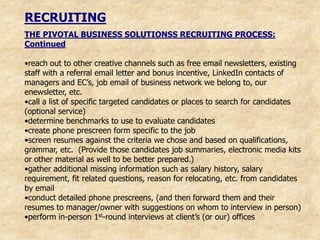 RECRUITING
THE PIVOTAL BUSINESS SOLUTIONSS RECRUITING PROCESS:
Continued

•reach out to other creative channels such as free email newsletters, existing
staff with a referral email letter and bonus incentive, LinkedIn contacts of
managers and EC‟s, job email of business network we belong to, our
enewsletter, etc.
•call a list of specific targeted candidates or places to search for candidates
(optional service)
•determine benchmarks to use to evaluate candidates
•create phone prescreen form specific to the job
•screen resumes against the criteria we chose and based on qualifications,
grammar, etc. (Provide those candidates job summaries, electronic media kits
or other material as well to be better prepared.)
•gather additional missing information such as salary history, salary
requirement, fit related questions, reason for relocating, etc. from candidates
by email
•conduct detailed phone prescreens, (and then forward them and their
resumes to manager/owner with suggestions on whom to interview in person)
•perform in-person 1st-round interviews at client‟s (or our) offices
 