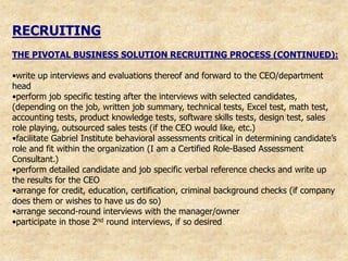 RECRUITING
THE PIVOTAL BUSINESS SOLUTION RECRUITING PROCESS (CONTINUED):

•write up interviews and evaluations thereof and forward to the CEO/department
head
•perform job specific testing after the interviews with selected candidates,
(depending on the job, written job summary, technical tests, Excel test, math test,
accounting tests, product knowledge tests, software skills tests, design test, sales
role playing, outsourced sales tests (if the CEO would like, etc.)
•facilitate Gabriel Institute behavioral assessments critical in determining candidate‟s
role and fit within the organization (I am a Certified Role-Based Assessment
Consultant.)
•perform detailed candidate and job specific verbal reference checks and write up
the results for the CEO
•arrange for credit, education, certification, criminal background checks (if company
does them or wishes to have us do so)
•arrange second-round interviews with the manager/owner
•participate in those 2nd round interviews, if so desired
 