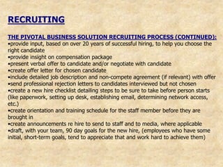 RECRUITING
THE PIVOTAL BUSINESS SOLUTION RECRUITING PROCESS (CONTINUED):
•provide input, based on over 20 years of successful hiring, to help you choose the
right candidate
•provide insight on compensation package
•present verbal offer to candidate and/or negotiate with candidate
•create offer letter for chosen candidate
•include detailed job description and non-compete agreement (if relevant) with offer
•send professional rejection letters to candidates interviewed but not chosen
•create a new hire checklist detailing steps to be sure to take before person starts
(like paperwork, setting up desk, establishing email, determining network access,
etc.)
•create orientation and training schedule for the staff member before they are
brought in
•create announcements re hire to send to staff and to media, where applicable
•draft, with your team, 90 day goals for the new hire, (employees who have some
initial, short-term goals, tend to appreciate that and work hard to achieve them)
 