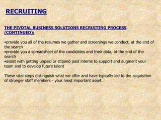 RECRUITING

THE PIVOTAL BUSINESS SOLUTIONS RECRUITING PROCESS
(CONTINUED):

•provide you all of the resumes we gather and screenings we conduct, at the end of
the search
•provide you a spreadsheet of the candidates and their data, at the end of the
search
•assist with getting unpaid or stipend paid interns to support and augment your
team and to develop future talent

These vital steps distinguish what we offer and have typically led to the acquisition
of stronger staff members - your most important asset.
 