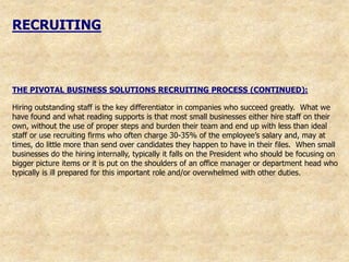 RECRUITING



THE PIVOTAL BUSINESS SOLUTIONS RECRUITING PROCESS (CONTINUED):

Hiring outstanding staff is the key differentiator in companies who succeed greatly. What we
have found and what reading supports is that most small businesses either hire staff on their
own, without the use of proper steps and burden their team and end up with less than ideal
staff or use recruiting firms who often charge 30-35% of the employee‟s salary and, may at
times, do little more than send over candidates they happen to have in their files. When small
businesses do the hiring internally, typically it falls on the President who should be focusing on
bigger picture items or it is put on the shoulders of an office manager or department head who
typically is ill prepared for this important role and/or overwhelmed with other duties.
 