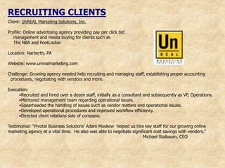 RECRUITING CLIENTS
Client: UnREAL Marketing Solutions, Inc.

Profile: Online advertising agency providing pay per click bid
   management and media buying for clients such as
   The NBA and FootLocker

Location: Narberth, PA

Website: www.unrealmarketing.com

Challenge: Growing agency needed help recruiting and managing staff, establishing proper accounting
 procedures, negotiating with vendors and more.

Execution:
     •Recruited and hired over a dozen staff, initially as a consultant and subsequently as VP, Operations.
     •Mentored management team regarding operational issues.
     •Spearheaded the handling of issues such as vendor matters and operational issues.
     •Developed operational procedures and improved workflow efficiency.
     •Directed client relations side of company.

Testimonial: “Pivotal Business Solutions' Adam Moskow helped us hire key staff for our growing online
marketing agency at a vital time. He also was able to negotiate significant cost savings with vendors."
                                                                      Michael Stalbaum, CEO
 