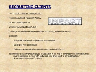 RECRUITING CLIENTS
Client: Impact Search & Strategies, Inc.

Profile: Recruiting & Placement Agency

Location: Philadelphia, PA

Website: www.impactsearch.com

Challenge: Struggling to handle operations, accounting & general structure

Execution:

     Suggested strategies for operational improvement

     Developed hiring techniques

     Facilitated website development and other marketing efforts

Testimonial: "I heartily encourage you to use Adam in the role of a management consultant. He is
      always a pleasure to work with and would be a great asset to any organization."
      Scott Quitel, Owner and President
 