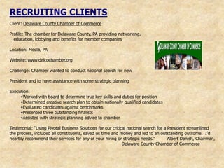RECRUITING CLIENTS
Client: Delaware County Chamber of Commerce

Profile: The chamber for Delaware County, PA providing networking,
  education, lobbying and benefits for member companies

Location: Media, PA

Website: www.delcochamber.org

Challenge: Chamber wanted to conduct national search for new

President and to have assistance with some strategic planning

Execution:
     •Worked with board to determine true key skills and duties for position
     •Determined creative search plan to obtain nationally qualified candidates
     •Evaluated candidates against benchmarks
     •Presented three outstanding finalists
     •Assisted with strategic planning advice to chamber

Testimonial: “Using Pivotal Business Solutions for our critical national search for a President streamlined
the process, included all constituents, saved us time and money and led to an outstanding outcome. I‟d
heartily recommend their services for any of your hiring or strategic needs.”         Albert Danish, Chairman,
                                                             Delaware County Chamber of Commerce
 