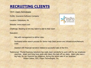 RECRUITING CLIENTS
Client: Inspro Technologies

Profile: Insurance Software Company

Location: Eddystone, PA

Website: www.inspro.com

Challenge: Needing to hire key talent to add to their team

Execution:

     Met with management to define roles.

     Facilitated entire search process for Senior Help Desk person and Infrastructure/Network
     Lead.

     Assisted with financial narrative related to successful sale of the firm.

Testimonial: “Pivotal Business Solutions has really been wonderful to work with for our employee
      searches. Adam and Greg have quite ably taken this task off our plate. Adam also was a
      big help, for our financial due diligence, during the recent sale of our business.”
                  Robert Oakes, CEO, Inspro Technologies, Inc.
 