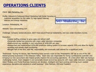 OPERATIONS CLIENTS
Client: S&D Marketing, Inc.

Profile: Inbound & Outbound Direct Marketing Call Center focusing on
  customer acquisition for the cable TV, high-speed Internet,
  telecom and energy industries.

Location: Philadelphia, PA

Website: www.sdmarketing.com

Challenge: Company lacked structure, didn‟t have sound financial statements, and was under monetary duress.

Execution:
      Created staffing strategy to grow sales and attract staff.
      •Personally landed key accounts with major cable television companies.
      •Restructured pay resulting in cost reductions of $200,000 per year.
      •Researched and implemented $250,000 predictive dialing system to increase capacity 50% and allow for digital
      recording and remote client monitoring.
      •Bought half of this firm, held P&L responsibility and eventually sold interest for a significant profit.

Testimonial: “During his tenure, S&D Marketing twice earned a spot on the ‟Philadelphia 100‟ list as one of the 100
fastest-growing businesses in the Delaware Valley. Adam also was responsible for hiring a professional controller and
bringing in a new accountant who helped greatly improve the accounting operations. At a time when S&D was facing a
challenging market, Adam stepped in and personally closed several key accounts with major cable television companies.
Adam Moskow and Pivotal Business Solutions are devoted, intelligent and hard-working and bring much needed
experience, discipline and solutions to small business.” Shai Fishman, CEO and President
 