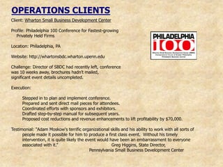 OPERATIONS CLIENTS
Client: Wharton Small Business Development Center

Profile: Philadelphia 100 Conference for Fastest-growing
   Privately Held Firms

Location: Philadelphia, PA

Website: http://whartonsbdc.wharton.upenn.edu

Challenge: Director of SBDC had recently left, conference
was 10 weeks away, brochures hadn‟t mailed,
significant event details uncompleted.

Execution:

      Stepped in to plan and implement conference.
      Prepared and sent direct mail pieces for attendees.
      Coordinated efforts with sponsors and exhibitors.
      Drafted step-by-step manual for subsequent years.
      Proposed cost reductions and revenue enhancements to lift profitability by $70,000.

Testimonial: "Adam Moskow's terrific organizational skills and his ability to work with all sorts of
      people made it possible for him to produce a first class event. Without his timely
      intervention, it is quite likely the event would have been an embarrassment to everyone
      associated with it.”                              Greg Higgins, State Director,
                                             Pennsylvania Small Business Development Center
 
