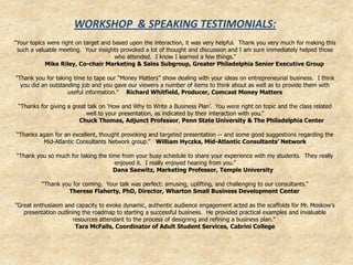 WORKSHOP & SPEAKING TESTIMONIALS:
“Your topics were right on target and based upon the interaction, it was very helpful. Thank you very much for making this
 such a valuable meeting. Your insights provoked a lot of thought and discussion and I am sure immediately helped those
                                       who attended. I know I learned a few things.”
            Mike Riley, Co-chair Marketing & Sales Subgroup, Greater Philadelphia Senior Executive Group

"Thank you for taking time to tape our “Money Matters” show dealing with your ideas on entrepreneurial business. I think
  you did an outstanding job and you gave our viewers a number of items to think about as well as to provide them with
                    useful information." Richard Whitfield, Producer, Comcast Money Matters

 “Thanks for giving a great talk on „How and Why to Write a Business Plan‟. You were right on topic and the class related
                           well to your presentation, as indicated by their interaction with you.”
                         Chuck Thomas, Adjunct Professor, Penn State University & The Philadelphia Center

“Thanks again for an excellent, thought provoking and targeted presentation -- and some good suggestions regarding the
         Mid-Atlantic Consultants Network group.” William Hyczka, Mid-Atlantic Consultants’ Network

“Thank you so much for taking the time from your busy schedule to share your experience with my students. They really
                                    enjoyed it. I really enjoyed hearing from you.”
                                    Dana Saewitz, Marketing Professor, Temple University

          “Thank you for coming. Your talk was perfect: amusing, uplifting, and challenging to our consultants.”
                   Therese Flaherty, PhD, Director, Wharton Small Business Development Center

"Great enthusiasm and capacity to evoke dynamic, authentic audience engagement acted as the scaffolds for Mr. Moskow's
   presentation outlining the roadmap to starting a successful business. He provided practical examples and invaluable
                      resources attendant to the process of designing and refining a business plan."
                       Tara McFalls, Coordinator of Adult Student Services, Cabrini College
 