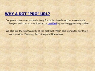 WHY A DOT “PRO” URL?
Dot pro urls are reserved exclusively for professionals such as accountants,
   lawyers and consultants licensed or certified by verifying governing bodies

We also like the synchronicity of the fact that "PRO" also stands for our three
  core services: Planning, Recruiting and Operations
 