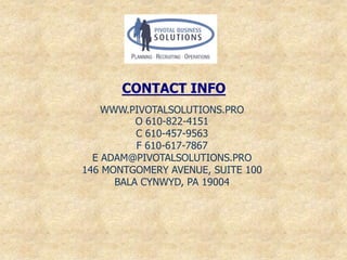 CONTACT INFO
    WWW.PIVOTALSOLUTIONS.PRO
          O 610-822-4151
          C 610-457-9563
          F 610-617-7867
  E ADAM@PIVOTALSOLUTIONS.PRO
146 MONTGOMERY AVENUE, SUITE 100
      BALA CYNWYD, PA 19004
 