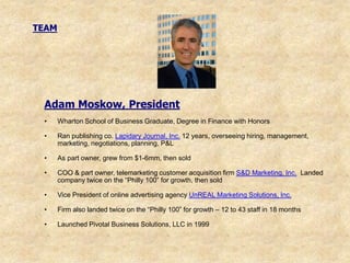 TEAM




 Adam Moskow, President
 •     Wharton School of Business Graduate, Degree in Finance with Honors

 •     Ran publishing co. Lapidary Journal, Inc. 12 years, overseeing hiring, management,
       marketing, negotiations, planning, P&L

 •     As part owner, grew from $1-6mm, then sold

 •     COO & part owner, telemarketing customer acquisition firm S&D Marketing, Inc. Landed
       company twice on the “Philly 100” for growth, then sold

 •     Vice President of online advertising agency UnREAL Marketing Solutions, Inc.

 •     Firm also landed twice on the “Philly 100” for growth – 12 to 43 staff in 18 months

 •     Launched Pivotal Business Solutions, LLC in 1999
 