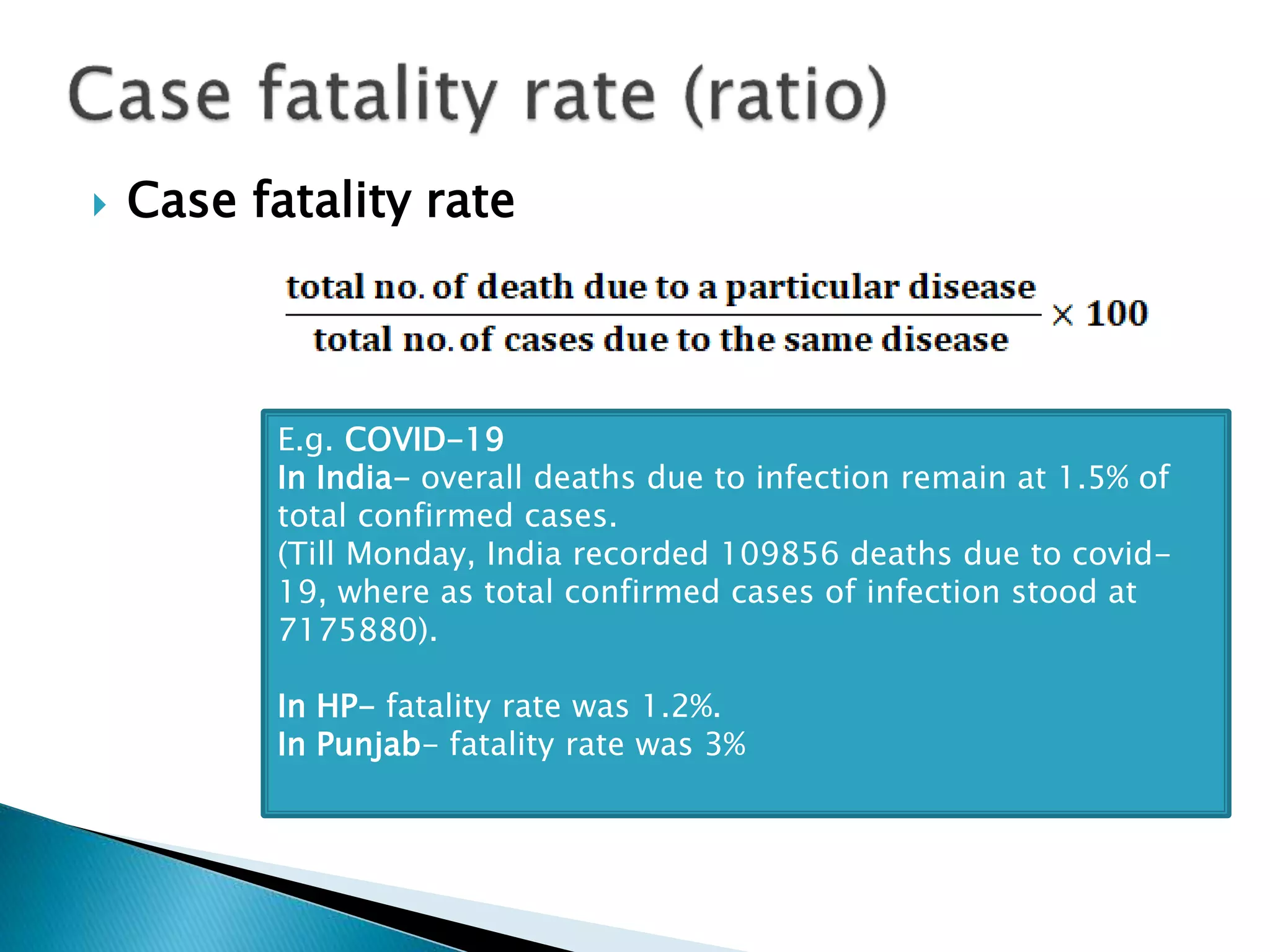  Case fatality rate
E.g. COVID-19
In India- overall deaths due to infection remain at 1.5% of
total confirmed cases.
(Till Monday, India recorded 109856 deaths due to covid-
19, where as total confirmed cases of infection stood at
7175880).
In HP- fatality rate was 1.2%.
In Punjab- fatality rate was 3%
 