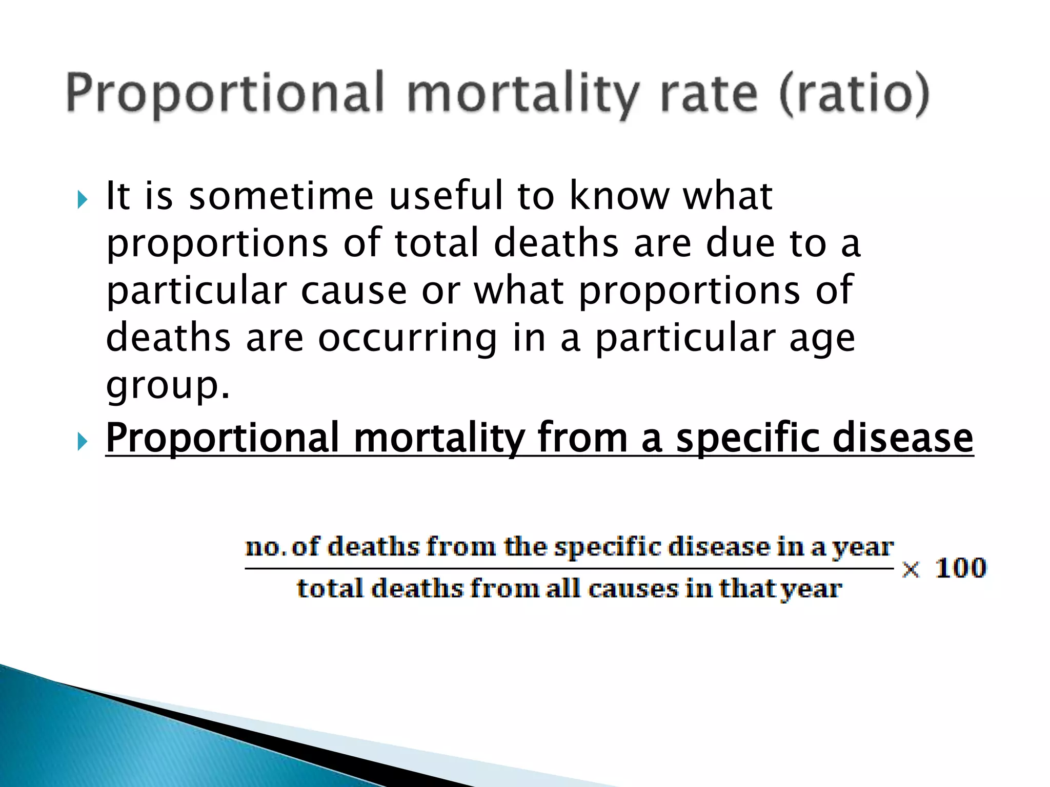  It is sometime useful to know what
proportions of total deaths are due to a
particular cause or what proportions of
deaths are occurring in a particular age
group.
 Proportional mortality from a specific disease
 