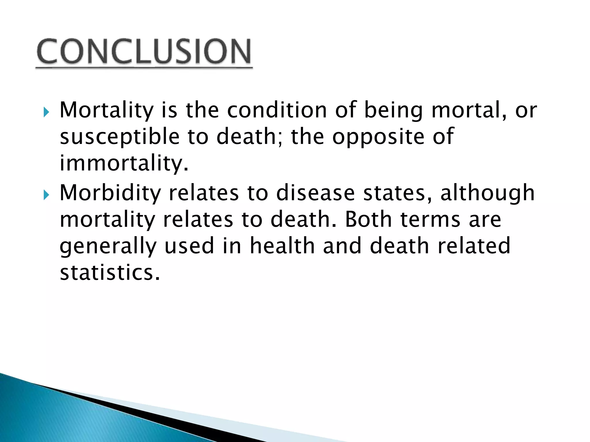  Mortality is the condition of being mortal, or
susceptible to death; the opposite of
immortality.
 Morbidity relates to disease states, although
mortality relates to death. Both terms are
generally used in health and death related
statistics.
 