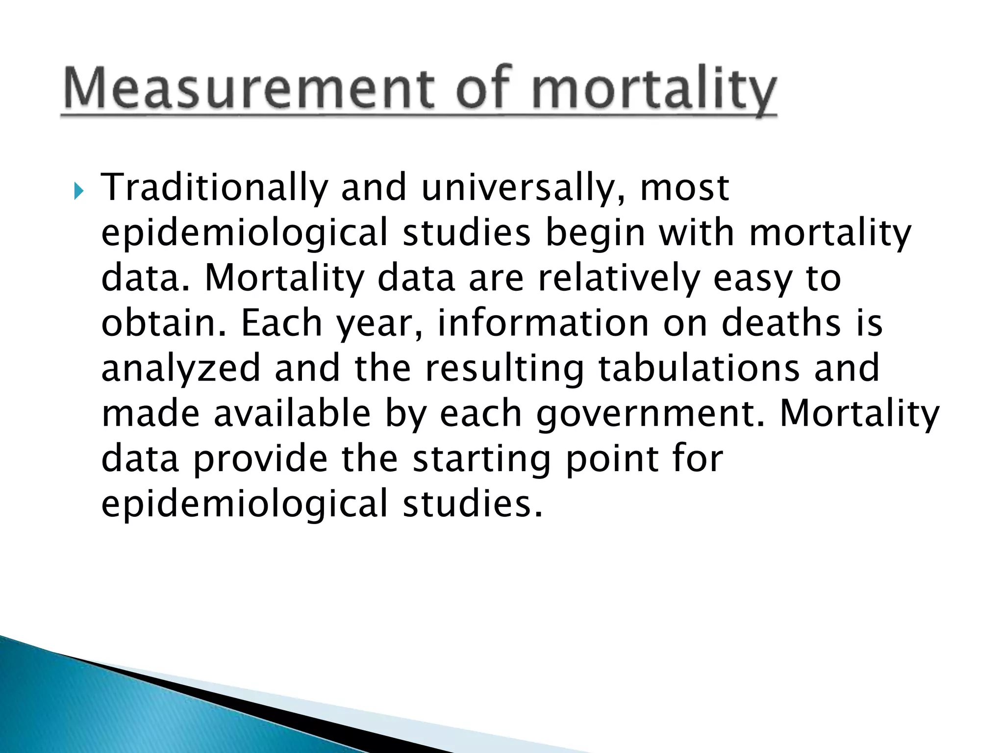  Traditionally and universally, most
epidemiological studies begin with mortality
data. Mortality data are relatively easy to
obtain. Each year, information on deaths is
analyzed and the resulting tabulations and
made available by each government. Mortality
data provide the starting point for
epidemiological studies.
 