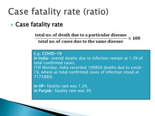  Case fatality rate
E.g. COVID-19
In India- overall deaths due to infection remain at 1.5% of
total confirmed cases.
(Till Monday, India recorded 109856 deaths due to covid-
19, where as total confirmed cases of infection stood at
7175880).
In HP- fatality rate was 1.2%.
In Punjab- fatality rate was 3%
 