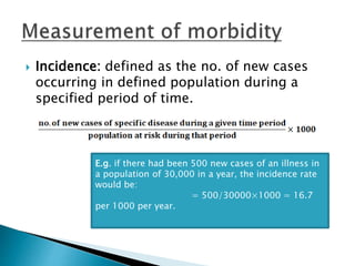  Incidence: defined as the no. of new cases
occurring in defined population during a
specified period of time.
E.g. if there had been 500 new cases of an illness in
a population of 30,000 in a year, the incidence rate
would be:
= 500/30000×1000 = 16.7
per 1000 per year.
 