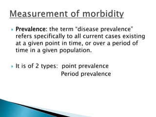  Prevalence: the term “disease prevalence”
refers specifically to all current cases existing
at a given point in time, or over a period of
time in a given population.
 It is of 2 types: point prevalence
Period prevalence
 